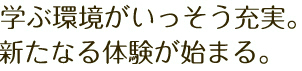 学ぶ環境がいっそう充実。新たなる体験が始まる。