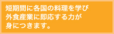 短期間に各国の料理を学び外食産業に即応する力が身につきます。