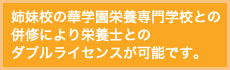 姉妹校の華学園栄養専門学校との併修により栄養士とのダブルライセンスが可能です。