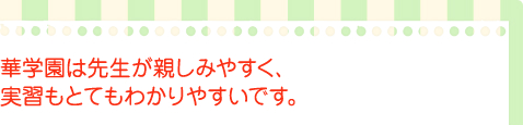 華学園は先生が親しみやすく,実習もとてもわかりやすいです。