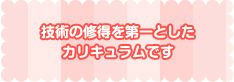 技術の修得を第一としたカリキュラムです