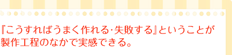 『こうすればうまく作れる・失敗する』ということが製作工程のなかで実感できる。