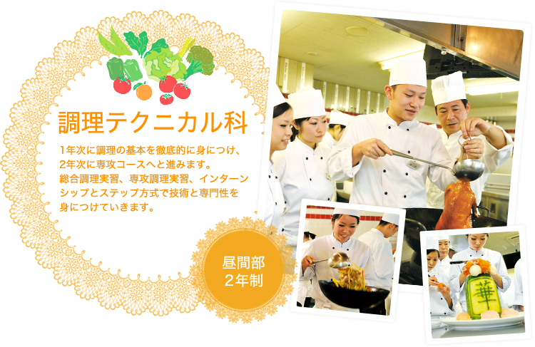 調理テクニカル科昼間部2年制 教育訓練給付制度適用 1年次に調理の基本を徹底的に身につけ、2年次に専攻コースへと進みます。総合調理実習、選考調理実習、インターンシップとステップ方式で技術と専門性を身につけていきます。
